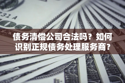 武汉债务清偿公司合法吗？如何识别正规债务处理服务商？