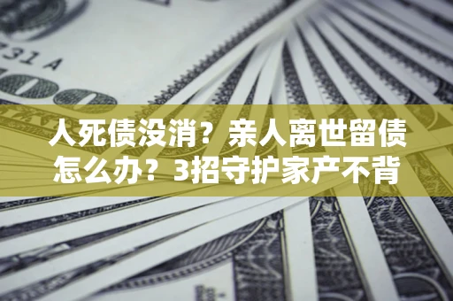 武汉人死债没消？亲人离世留债怎么办？3招守护家产不背锅