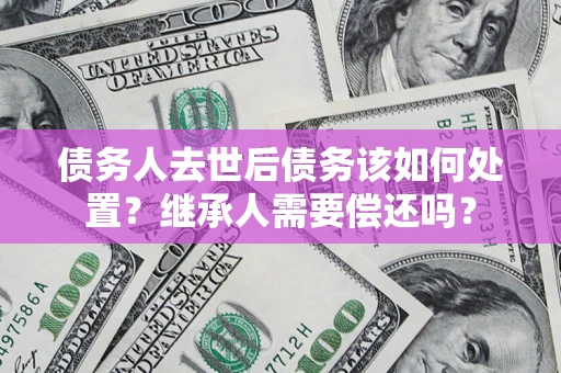 武汉债务人去世后债务该如何处置？继承人需要偿还吗？