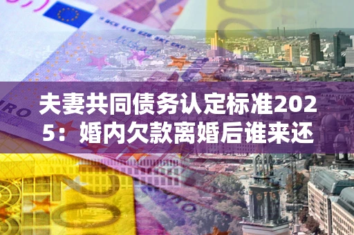 武汉夫妻共同债务认定标准2025:婚内欠款离婚后谁来还? 武汉夫妻共同债务认定标准2025:婚内欠款离婚后谁来还?